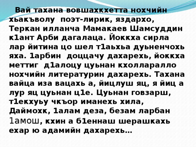  Вай тахана вовшахкхетта нохчийн хьакъволу поэт-лирик, яздархо, Теркан илланча Мамакаев Шамсуддин к1ант Арби дагалаца. Йоккха сирла лар йитина цо шел т1аьхьа дуьненчохь яха. 1арбин доццачу дахарехь, йоккха меттиг д1алоцу цуьнан кхолларалло нохчийн литературин дахарехь. Тахана вайца иза вацахь а, йицлуш яц, я йиц а лур яц цуьнан ц1е. Цуьнан говзарш, т1екхуьу чкъор иманехь хила, Даймохк, 1алам деза, безам ларбан 1амош , кхин а б1еннаш шерашкахь ехар ю адамийн дахарехь…    