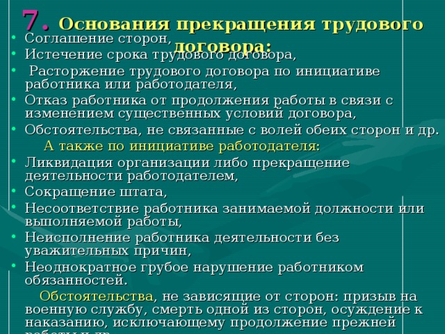 7 .  Основания прекращения трудового договора:   Соглашение сторон, Истечение срока трудового договора,  Расторжение трудового договора по инициативе работника или работодателя, Отказ работника от продолжения работы в связи с изменением существенных условий договора, Обстоятельства, не связанные с волей обеих сторон и др.  А также по инициативе работодателя: Ликвидация организации либо прекращение деятельности работодателем, Сокращение штата, Несоответствие работника занимаемой должности или выполняемой работы, Неисполнение работника деятельности без уважительных причин, Неоднократное грубое нарушение работником обязанностей.  Обстоятельства , не зависящие от сторон: призыв на военную службу, смерть одной из сторон, осуждение к наказанию, исключающему продолжение прежней работы и др. 
