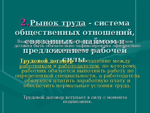  2. Рынок труда - система общественных отношений, связанных с наймом и предложением рабочей силы. Взаимосвязь между работником и работодателем должна быть обязательно зафиксирована официально и в письменном виде. Трудовой договор - соглашение между работником и работодателем , по которому работник обязуется выполнять работу по определенной специальности, а работодатель обязуется платить заработную плату и обеспечить нормальные условия труда. Трудовой договор вступает в силу с момента подписания. 
