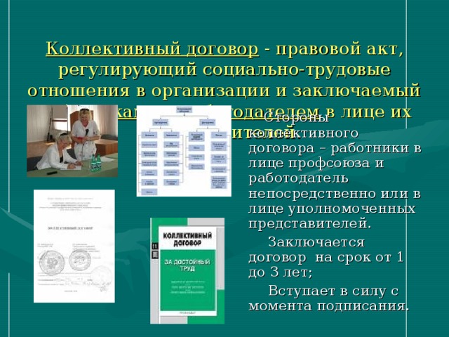  Коллективный договор - правовой акт, регулирующий социально-трудовые отношения в организации и заключаемый работниками и работодателем в лице их представителей.  Стороны коллективного договора – работники в лице профсоюза и работодатель непосредственно или в лице уполномоченных представителей.  Заключается договор на срок от 1 до 3 лет;  Вступает в силу с момента подписания. 