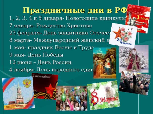 Праздничные дни в РФ:   1, 2, 3, 4 и 5 января- Новогодние каникулы 7 января- Рождество Христово 23 февраля- День защитника Отечества 8 марта- Международный женский день 1 мая- праздник Весны и Труда 9 мая- День Победы 12 июня – День России 4 ноября- День народного единства 