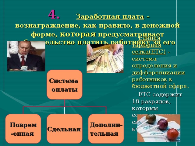  4.  Заработная плата – вознаграждение, как правило, в денежной форме, которая предусматривает обязательство платить работнику за его труд.  Единая тарифная сетка(ЕТС) - система определения и дифференциации работников в бюджетной сфере.  ЕТС содержит 18 разрядов, которым соответствует свой коэффициент. Система оплаты Поврем -енная  Сдельная  Дополни- тельная  