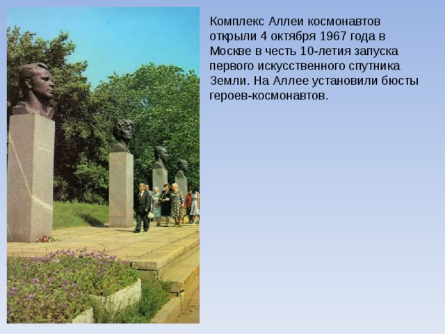 Комплекс Аллеи космонавтов открыли 4 октября 1967 года в Москве в честь 10-летия запуска первого искусственного спутника Земли. На Аллее установили бюсты героев-космонавтов. 