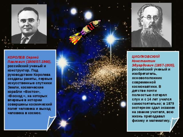 ЦИОЛКОВСКИЙ Константин Эдуардович (1857-1935), российский ученый и изобретатель, основоположник современной космонавтики. В детстве почти полностью потерял слух и с 14 лет учился самостоятельно; в 1879 экстерном сдал экзамен на звание учителя, всю жизнь преподавал физику и математику.  КОРОЛЕВ Сергей Павлович (1906/07-1966), российский ученый и конструктор. Под руководством Королева созданы ракеты, первые искусственные спутники Земли, космические корабли «Восток», «Восход », на которых впервые в истории совершены космический полет человека и выход человека в космос.  