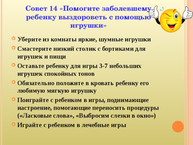 Совет 14 «Помогите заболевшему ребенку выздороветь с помощью игрушки» Уберите из комнаты яркие, шумные игрушки Смастерите низкий столик с бортиками для игрушек и пищи Оставьте ребенку для игры 3-7 небольших игрушек спокойных тонов Обязательно положите в кровать ребенку его любимую мягкую игрушку Поиграйте с ребенком в игры, поднимающие настроение, помогающие переносить процедуры («Ласковые слова», «Выбросим слезки в окно») Играйте с ребенком в лечебные игры  