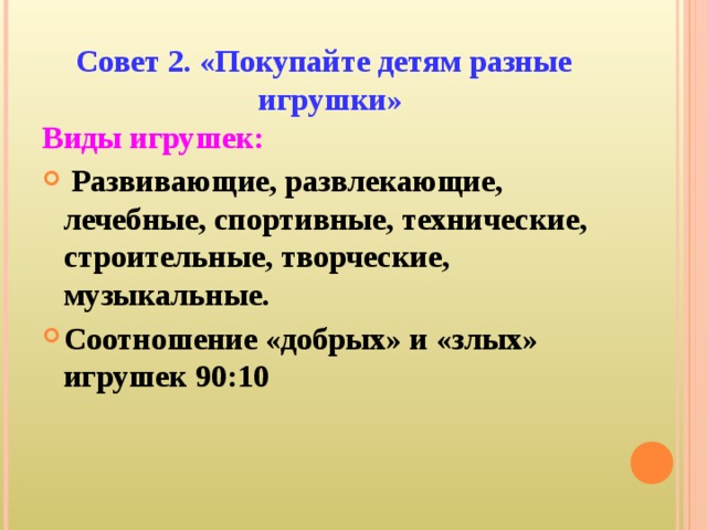 Совет 2. «Покупайте детям разные игрушки» Виды игрушек:  Развивающие, развлекающие, лечебные, спортивные, технические, строительные, творческие, музыкальные. Соотношение «добрых» и «злых» игрушек 90:10 