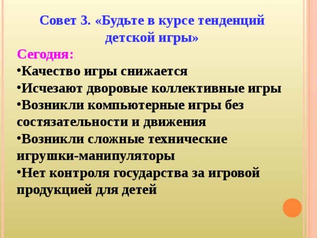 Совет 3. «Будьте в курсе тенденций детской игры» Сегодня: Качество игры снижается Исчезают дворовые коллективные игры Возникли компьютерные игры без состязательности и движения Возникли сложные технические игрушки-манипуляторы Нет контроля государства за игровой продукцией для детей   