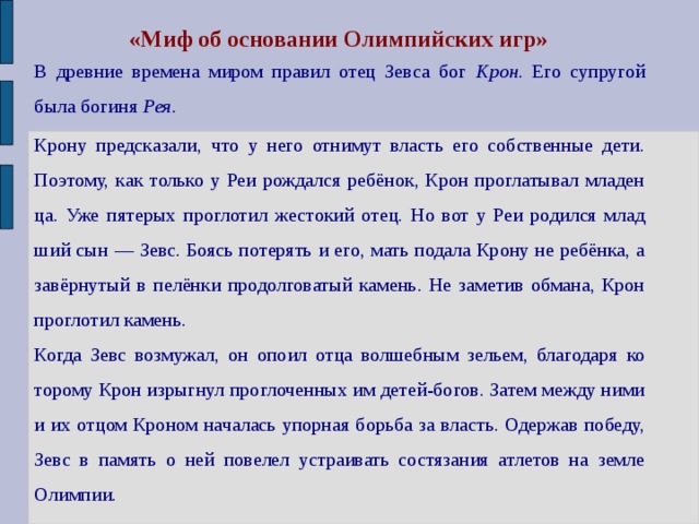 «Миф об основании Олимпийских игр» В древние времена миром правил отец Зевса бог Крон. Его супругой была богиня Рея. Крону предсказали, что у него отнимут власть его собственные дети. Поэтому, как только у Реи рождался ребёнок, Крон проглатывал младен­ца. Уже пятерых проглотил жестокий отец. Но вот у Реи родился млад­ший сын — Зевс. Боясь потерять и его, мать подала Крону не ребёнка, а завёрнутый в пелёнки продолговатый камень. Не заметив обмана, Крон проглотил камень. Когда Зевс возмужал, он опоил отца волшебным зельем, благодаря ко­торому Крон изрыгнул проглоченных им детей-богов. Затем между ними и их отцом Кроном началась упорная борьба за власть. Одержав побе­ду, Зевс в память о ней повелел устраивать состязания атлетов на земле Олимпии. 
