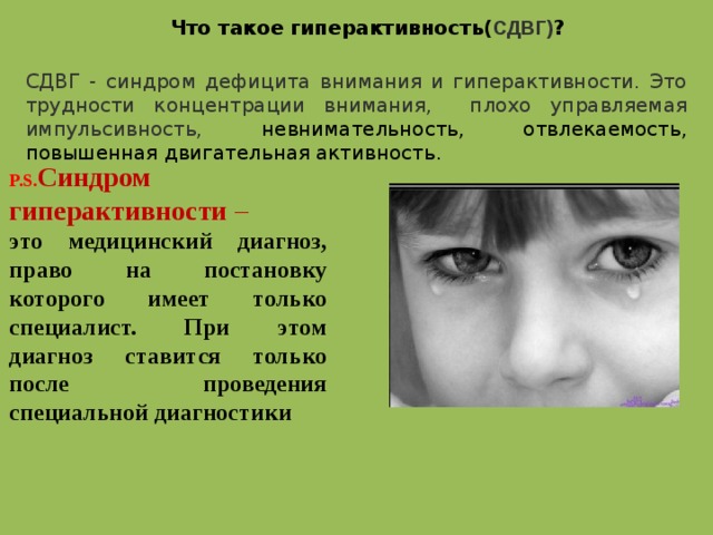 Что такое гиперактивность( СДВГ) ? СДВГ - синдром дефицита внимания и гиперактивности. Это трудности концентрации внимания, плохо управляемая импульсивность, невнимательность, отвлекаемость, повышенная двигательная активность. P.S. Синдром гиперактивности –  это медицинский диагноз, право на постановку которого имеет только специалист. При этом диагноз ставится только после проведения специальной диагностики  
