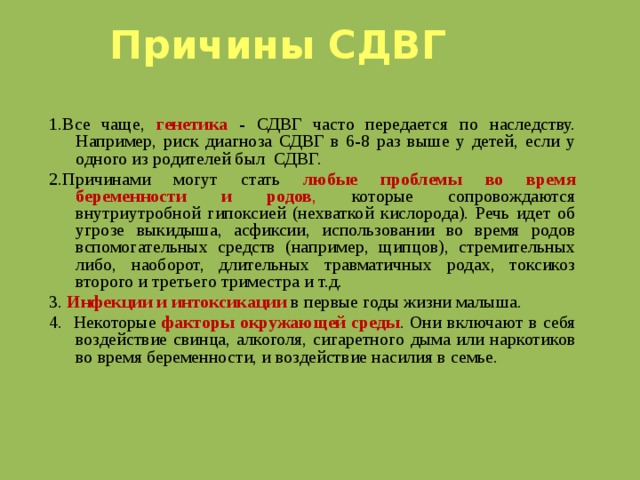 Причины СДВГ   1.Все чаще, генетика  - СДВГ часто передается по наследству. Например, риск диагноза СДВГ в 6-8 раз выше у детей, если у одного из родителей был СДВГ. 2.Причинами могут стать любые проблемы  во время беременности и родов , которые сопровождаются внутриутробной гипоксией (нехваткой кислорода). Речь идет об угрозе выкидыша, асфиксии, использовании во время родов вспомогательных средств (например, щипцов), стремительных либо, наоборот, длительных травматичных родах, токсикоз второго и третьего триместра и т.д. 3. Инфекции и интоксикации  в первые годы жизни малыша. 4. Некоторые факторы окружающей среды . Они включают в себя воздействие свинца, алкоголя, сигаретного дыма или наркотиков во время беременности, и воздействие насилия в семье.  