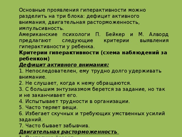 Основные проявления гиперактивности можно разделить на три блока: дефицит активного внимания, двигательная расторможенность, импульсивность. Американские психологи П. Бейкер и М. Алворд предлагают следующие критерии выявления гиперактивности у ребенка. Критерии гиперактивности (схема наблюдений за ребенком) Дефицит активного внимания: 1. Непоследователен, ему трудно долго удерживать внимание. 2. Не слушает, когда к нему обращаются. 3. С большим энтузиазмом берется за задание, но так и не заканчивает его. 4. Испытывает трудности в организации. 5. Часто теряет вещи. 6. Избегает скучных и требующих умственных усилий заданий. 7. Часто бывает забывчив. Двигательная расторможенность 1. Постоянно ёрзает. 2. Проявляет признаки беспокойства (барабанит пальцами, двигается в кресле, бегает, забирается куда-либо). 3. Спит намного меньше, чем другие дети, даже в младенчестве. 4. Очень говорлив.  