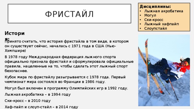 Дисциплины: Лыжная акробатика Могул Ски-кросс Лыжный хафпайп Слоупстайл Фристайл История: Принято считать, что история фристайла в том виде, в котором он существует сейчас, началась с 1971 года в США (Нью-Хэмпшире) В 1978 году Международная федерация лыжного спорта официально признала фристайл и сформулировала официальные правила, нацеленные на то, чтобы сделать этот лыжный спорт безопаснее. Кубок мира по фристайлу разыгрывается с 1978 года. Первый чемпионат мира состоялся во Франции в 1986 году. Могул был включен в программу Олимпийских игр в 1992 году. Лыжная акробатика – в 1994 году Ски-кросс – в 2010 году Хаф-пайп и слоуп-стайл – в 2014 году 