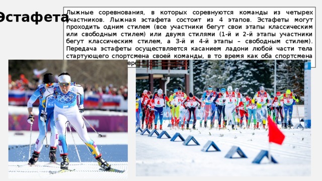 Лыжные соревнования, в которых соревнуются команды из четырех участников. Лыжная эстафета состоит из 4 этапов. Эстафеты могут проходить одним стилем (все участники бегут свои этапы классическим или свободным стилем) или двумя стилями (1-й и 2-й этапы участники бегут классическим стилем, а 3-й и 4-й этапы – свободным стилем). Передача эстафеты осуществляется касанием ладони любой части тела стартующего спортсмена своей команды, в то время как оба спортсмена находятся в зоне передачи эстафеты Эстафета 