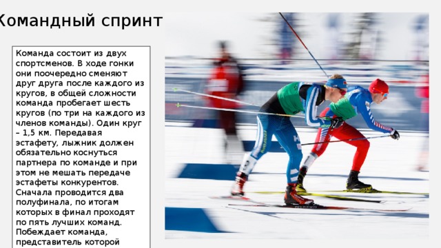 Командный спринт Команда состоит из двух спортсменов. В ходе гонки они поочередно сменяют друг друга после каждого из кругов, в общей сложности команда пробегает шесть кругов (по три на каждого из членов команды). Один круг – 1,5 км. Передавая эстафету, лыжник должен обязательно коснуться партнера по команде и при этом не мешать передаче эстафеты конкурентов. Сначала проводится два полуфинала, по итогам которых в финал проходят по пять лучших команд. Побеждает команда, представитель которой первым пересечет финишную черту 