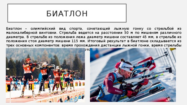 БИАТЛОН Биатлон – олимпийский вид спорта, сочетающий лыжную гонку со стрельбой из малокалиберной винтовки. Стрельба ведется на расстоянии 50 м по мишеням различного диаметра. В стрельбе из положения лежа диаметр мишени составляет 45 мм, в стрельбе из положения стоя диаметр мишени 115 мм. Итоговый результат в биатлоне складывается из трех основных компонентов: время прохождения дистанции лыжной гонки, время стрельбы и штрафное время, которое получает спортсмен за неточную стрельбу. 