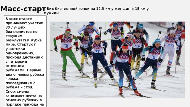 Масс-старт – Вид биатлонной гонки на 12,5 км у женщин и 15 км у мужчин. В масс-старте принимают участие 30 лучших биатлонистов по текущим результатам Кубка мира. Стартуют участники одновременно, проходя дистанцию с четырьмя огневыми рубежами. Первые два огневых рубежа – лежа, последующие 2 рубежа – стоя. Спортсмены занимают места на огневых рубежах в порядке прихода на них. За каждый допущенный промах спортсмены преодолевают штрафной круг – 150 м. 