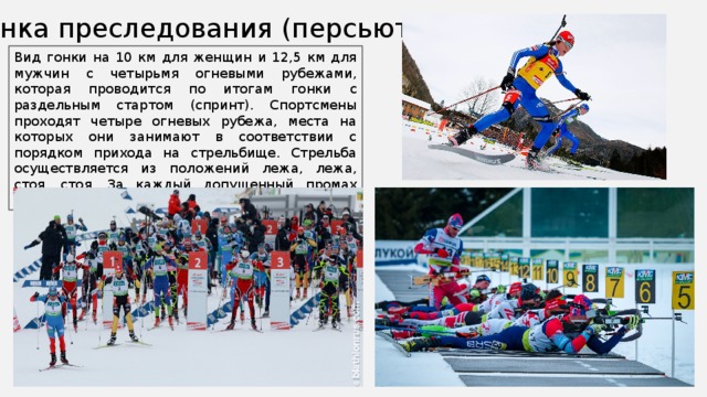 Гонка преследования (персьют) Вид гонки на 10 км для женщин и 12,5 км для мужчин с четырьмя огневыми рубежами, которая проводится по итогам гонки с раздельным стартом (спринт). Спортсмены проходят четыре огневых рубежа, места на которых они занимают в соответствии с порядком прихода на стрельбище. Стрельба осуществляется из положений лежа, лежа, стоя, стоя. За каждый допущенный промах спортсмены проходят штрафной круг – 150 м. 