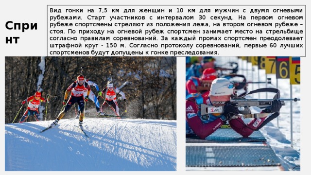 Вид гонки на 7,5 км для женщин и 10 км для мужчин с двумя огневыми рубежами. Старт участников с интервалом 30 секунд. На первом огневом рубеже спортсмены стреляют из положения лежа, на втором огневом рубеже – стоя. По приходу на огневой рубеж спортсмен занимает место на стрельбище согласно правилам соревнований. За каждый промах спортсмен преодолевает штрафной круг - 150 м. Согласно протоколу соревнований, первые 60 лучших спортсменов будут допущены к гонке преследования. Спринт 