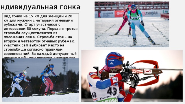 Индивидуальная гонка Вид гонки на 15 км для женщин и 20 км для мужчин с четырьмя огневыми рубежами. Старт участников с интервалом 30 секунд. Первая и третья стрельба осуществляются из положения лежа. Стрельба стоя – на втором и четвертом огневых рубежах. Участник сам выбирает место на стрельбище согласно правилам соревнований. За каждый допущенный промах к общему времени спортсмена прибавляется 1 штрафная минута. 