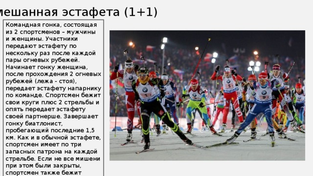 Смешанная эстафета (1+1) Командная гонка, состоящая из 2 спортсменов – мужчины и женщины. Участники передают эстафету по нескольку раз после каждой пары огневых рубежей. Начинает гонку женщина, после прохождения 2 огневых рубежей (лежа - стоя), передает эстафету напарнику по команде. Спортсмен бежит свои круги плюс 2 стрельбы и опять передает эстафету своей партнерше. Завершает гонку биатлонист, пробегающий последние 1,5 км. Как и в обычной эстафете, спортсмен имеет по три запасных патрона на каждой стрельбе. Если не все мишени при этом были закрыты, спортсмен также бежит соответствующее количество кругов, которые, однако, составляют не 150, как обычно, а 75 м. 