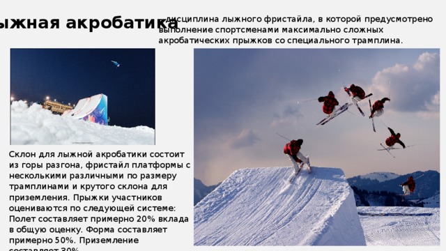 Лыжная акробатика – дисциплина лыжного фристайла, в которой предусмотрено выполнение спортсменами максимально сложных акробатических прыжков со специального трамплина. Склон для лыжной акробатики состоит из горы разгона, фристайл платформы с несколькими различными по размеру трамплинами и крутого склона для приземления. Прыжки участников оцениваются по следующей системе: Полет составляет примерно 20% вклада в общую оценку. Форма составляет примерно 50%. Приземление составляет 30%. 
