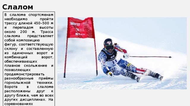 Слалом В слаломе спортсменам необходимо пройти трассу длиной 450–500 м и перепадом высоты около 200 м. Трасса слалома представляет собой композицию фигур, соответствующую склону и составленную из одиночных ворот и комбинаций ворот, обеспечивающих плавное скольжение и позволяющих продемонстрировать разнообразные приёмы горнолыжной техники. Ворота в слаломе расположены друг к другу ближе, чем во всех других дисциплинах. На соревнованиях спортсменам необходимо преодолеть две трассы, из суммы результатов и складывается итоговое время. 