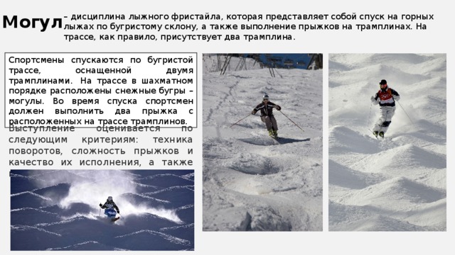 Могул – дисциплина лыжного фристайла, которая представляет собой спуск на горных лыжах по бугристому склону, а также выполнение прыжков на трамплинах. На трассе, как правило, присутствует два трамплина. Спортсмены спускаются по бугристой трассе, оснащенной двумя трамплинами.  На трассе в шахматном порядке расположены снежные бугры – могулы. Во время спуска спортсмен должен выполнить два прыжка с расположенных на трассе трамплинов. Выступление оценивается по следующим критериям: техника поворотов, сложность прыжков и качество их исполнения, а также время спуска. 