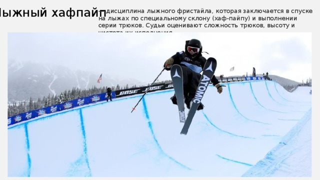 Лыжный хафпайп — дисциплина лыжного фристайла, которая заключается в спуске на лыжах по специальному склону (хаф-пайпу) и выполнении серии трюков. Судьи оценивают сложность трюков, высоту и чистота их исполнения. 