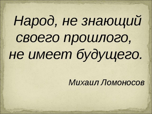  Народ, не знающий своего прошлого, не имеет будущего.  Михаил Ломоносов 