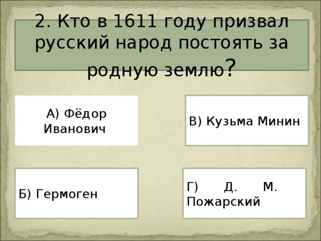 2. Кто в 1611 году призвал русский народ постоять за родную землю ? А) Фёдор Иванович В) Кузьма Минин Г) Д. М. Пожарский Б) Гермоген 