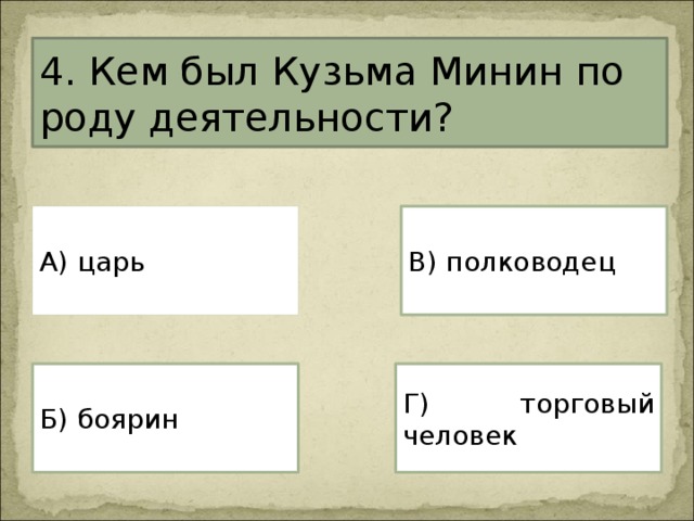 4. Кем был Кузьма Минин по роду деятельности? А) царь В) полководец Г) торговый человек Б) боярин 