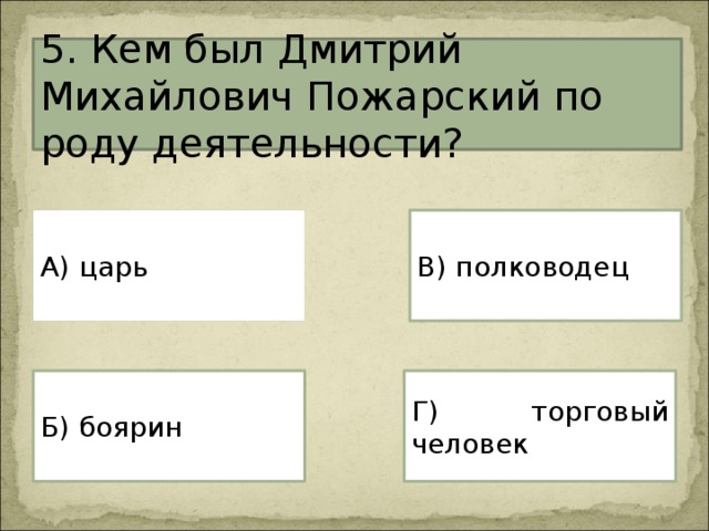5. Кем был Дмитрий Михайлович Пожарский по роду деятельности? А) царь В) полководец Г) торговый человек Б) боярин 