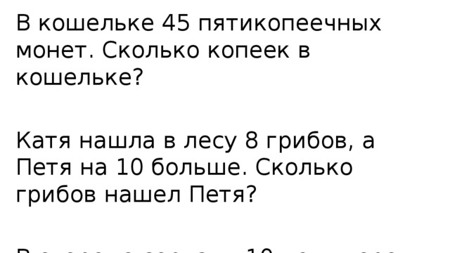 В кошельке 45 пятикопеечных монет. Сколько копеек в кошельке? Катя нашла в лесу 8 грибов, а Петя на 10 больше. Сколько грибов нашел Петя? В огороде сорвали 10 помидоров и 16 огурцов. На сколько больше сорвали огурцов, чем помидоров? 