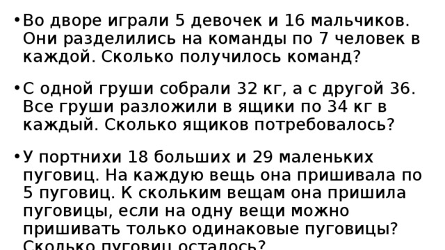 Во дворе играли 5 девочек и 16 мальчиков. Они разделились на команды по 7 человек в каждой. Сколько получилось команд? С одной груши собрали 32 кг, а с другой 36. Все груши разложили в ящики по 34 кг в каждый. Сколько ящиков потребовалось? У портнихи 18 больших и 29 маленьких пуговиц. На каждую вещь она пришивала по 5 пуговиц. К скольким вещам она пришила пуговицы, если на одну вещи можно пришивать только одинаковые пуговицы? Сколько пуговиц осталось? 