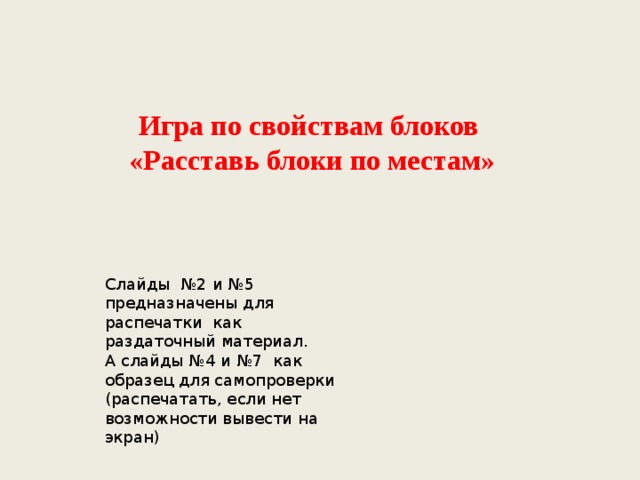 Игра по свойствам блоков «Расставь блоки по местам» Слайды №2 и №5 предназначены для распечатки как раздаточный материал. А слайды №4 и №7 как образец для самопроверки (распечатать, если нет возможности вывести на экран) 