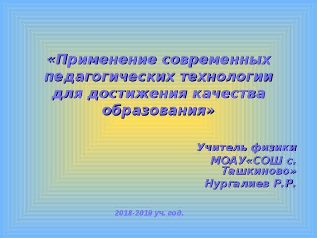 «Применение современных педагогических технологии  для достижения качества образования»  Учитель физики  МОАУ«СОШ с. Ташкиново» Нургалиев Р.Р. 2018-2019 уч. год. 