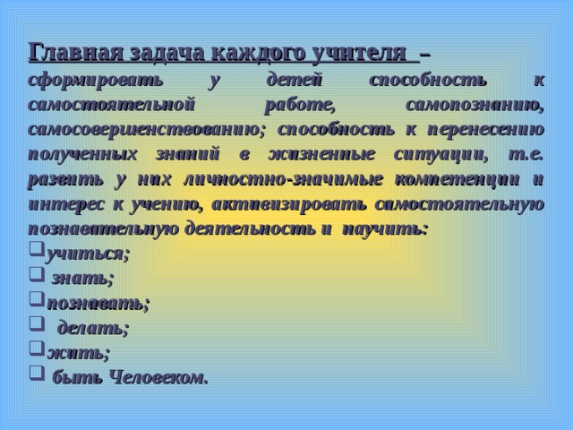 Главная задача каждого учителя – сформировать у детей способность к самостоятельной работе, самопознанию, самосовершенствованию; способность к перенесению полученных знаний в жизненные ситуации, т.е. развить у них личностно-значимые компетенции и интерес к учению, активизировать самостоятельную познавательную деятельность и научить: учиться;  знать; познавать;  делать; жить;  быть Человеком.  