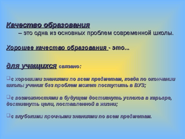   Качество образования   – это одна из основных проблем современной школы. Хорошее качество образования - это...   для учащихся  связано:  с хорошими знаниями по всем предметам, когда по окончании школы ученик без проблем может поступить в ВУЗ;  с возможностями в будущем достигнуть успехов в карьере, достигнуть цели, поставленной в жизни;  с глубокими прочными знаниями по всем предметам.  