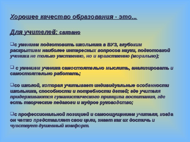Хорошее качество образования - это...  Для учителей: связано  с умением подготовить школьника в ВУЗ, глубоким раскрытием наиболее интересных вопросов науки, подготовкой ученика не только умственно, но и нравственно (морально);   с умением ученика самостоятельно мыслить, анализировать и самостоятельно работать;  со школой, которая учитывает индивидуальные особенности школьника, способности и потребности детей; где учителя придерживаются гуманистического принципа воспитания, где есть творческие педагоги и мудрое руководство;  с профессиональной позицией и самоощущением учителя, когда он четко представляет свои цели, знает как их достичь и чувствует душевный комфорт.  