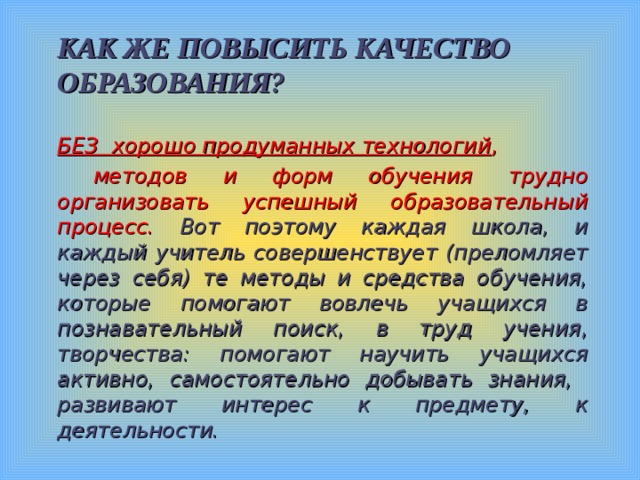 КАК ЖЕ ПОВЫСИТЬ КАЧЕСТВО ОБРАЗОВАНИЯ? БЕЗ хорошо продуманных технологий ,  методов и форм обучения трудно организовать успешный образовательный процесс. Вот поэтому каждая школа, и каждый учитель совершенствует (преломляет через себя) те методы и средства обучения, которые помогают вовлечь учащихся в познавательный поиск, в труд учения, творчества: помогают научить учащихся активно, самостоятельно добывать знания, развивают интерес к предмету, к деятельности.  