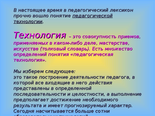 В настоящее время в педагогический лексикон прочно вошло понятие педагогической технологии .   Технология – это совокупность приемов, применяемых в каком-либо деле, мастерстве, искусстве (толковый словарь). Есть множество определений понятия «педагогическая технология».    Мы изберем следующее:  это такое построение деятельности педагога, в которой все входящие в него действия представлены в определенной последовательности и целостности, а выполнение предполагает достижение необходимого результата и имеет прогнозируемый характер. Сегодня насчитывается больше сотни образовательных технологий.   