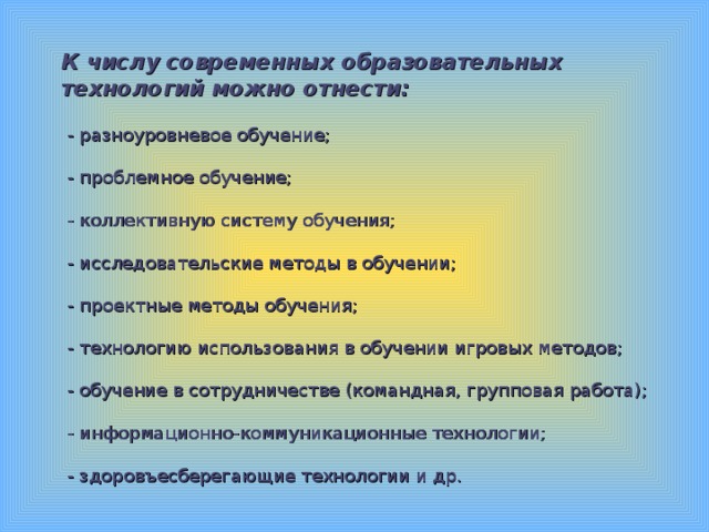 К числу современных образовательных технологий можно отнести:   - разноуровневое обучение;   - проблемное обучение;   - коллективную систему обучения;   - исследовательские методы в обучении;   - проектные методы обучения;   - технологию использования в обучении игровых методов;    - обучение в сотрудничестве (командная, групповая работа);   - информационно-коммуникационные технологии;   - здоровъесберегающие технологии и др.   