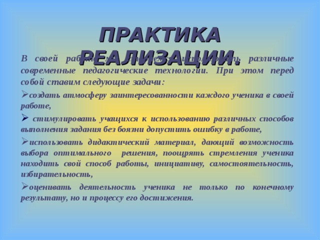 ПРАКТИКА РЕАЛИЗАЦИИ. В своей работе мы стараемся использовать различные современные педагогические технологии. При этом перед собой ставим следующие задачи: создать атмосферу заинтересованности каждого ученика в своей работе,  стимулировать учащихся к использованию различных способов выполнения задания без боязни допустить ошибку в работе, использовать дидактический материал, дающий возможность выбора оптимального решения, поощрять стремления ученика находить свой способ работы, инициативу, самостоятельность, избирательность, оценивать деятельность ученика не только по конечному результату, но и процессу его достижения.  