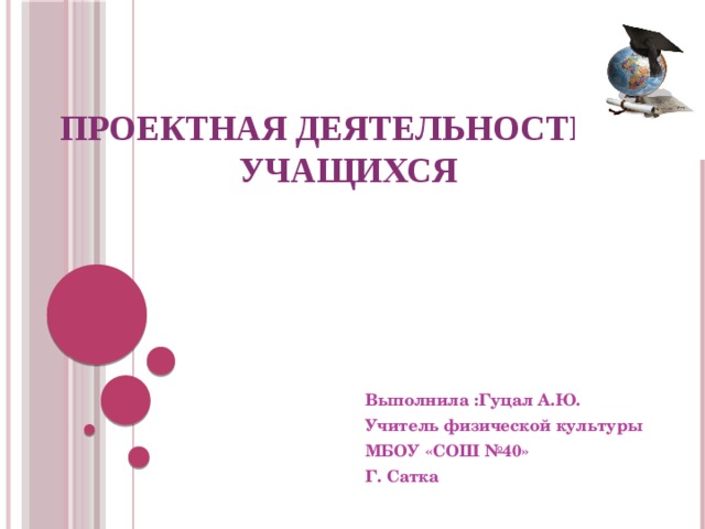 Проектная деятельность учащихся Выполнила :Гуцал А.Ю. Учитель физической культуры МБОУ «СОШ №40» Г. Сатка 