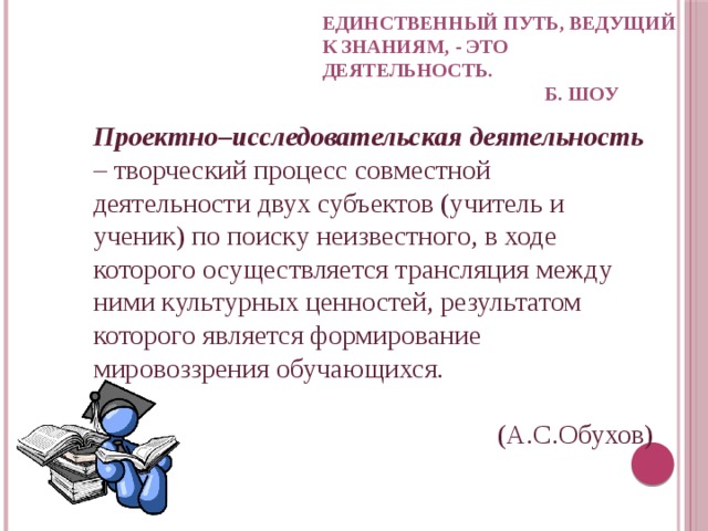 Единственный путь, ведущий  к знаниям, - это деятельность.  Б. Шоу   Проектно–исследовательская деятельность – творческий процесс совместной деятельности двух субъектов (учитель и ученик) по поиску неизвестного, в ходе которого осуществляется трансляция между ними культурных ценностей, результатом которого является формирование мировоззрения обучающихся.  (А.С.Обухов) 