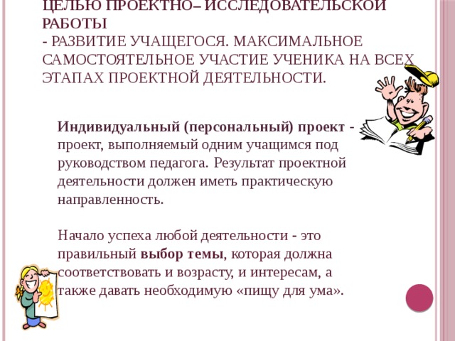 Целью проектно– исследовательской работы  - развитие учащегося. Максимальное самостоятельное участие ученика на всех этапах проектной деятельности.    Индивидуальный (персональный) проект - проект, выполняемый одним учащимся под руководством педагога.  Результат проектной деятельности должен иметь практическую направленность. Начало успеха любой деятельности - это правильный выбор темы , которая должна соответствовать и возрасту, и интересам, а также давать необходимую «пищу для ума». 