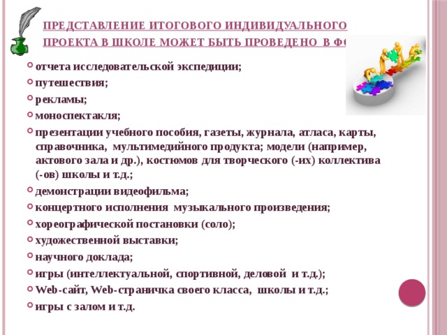 Представление итогового индивидуального проекта в школе может быть проведено в форме :   отчета исследовательской экспедиции; путешествия; рекламы; моноспектакля; презентации учебного пособия, газеты, журнала, атласа, карты, справочника, мультимедийного продукта; модели (например, актового зала и др.), костюмов для творческого (-их) коллектива (-ов) школы и т.д.; демонстрации видеофильма; концертного исполнения музыкального произведения; хореографической постановки (соло); художественной выставки; научного доклада; игры (интеллектуальной, спортивной, деловой и т.д.); Web-сайт, Web-страничка своего класса, школы и т.д.; игры с залом и т.д. 