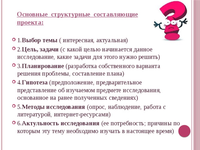 Основные структурные составляющие проекта: 1. Выбор темы ( интересная, актуальная) 2. Цель, задачи (с какой целью начинается данное исследование, какие задачи для этого нужно решить) 3. Планирование (разработка собственного варианта решения проблемы, составление плана) 4. Гипотеза (предположение, предварительное представление об изучаемом предмете исследования, основанное на ранее полученных сведениях) 5. Методы исследования (опрос, наблюдение, работа с литературой, интернет-ресурсами) 6. Актульность исследования (ее потребность; причины по которым эту тему необходимо изучать в настоящее время) 