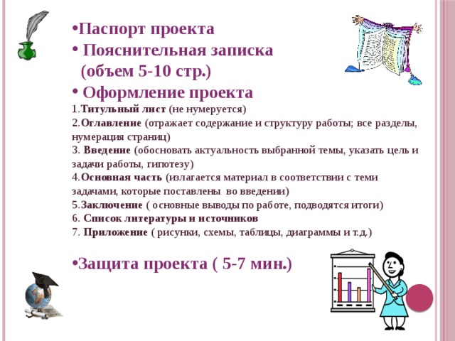 Паспорт проекта  Пояснительная записка  (объем 5-10 стр.)  Оформление проекта 1. Титульный лист (не нумеруется) 2. Оглавление (отражает содержание и структуру работы; все разделы, нумерация страниц) 3. Введение (обосновать актуальность выбранной темы, указать цель и задачи работы, гипотезу) 4. Основная часть (излагается материал в соответствии с теми задачами, которые поставлены во введении) 5. Заключение ( основные выводы по работе, подводятся итоги) 6. Список литературы и источников 7. Приложение ( рисунки, схемы, таблицы, диаграммы и т.д.) Защита проекта ( 5-7 мин.) 
