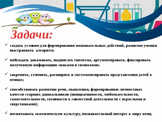 Задачи: создать условия для формирования познавательных действий, развития умения выстраивать алгоритм;  побуждать доказывать, выдвигать гипотезы, аргументировать, фиксировать полученную информацию знаками и символами;  закрепить, уточнить, расширить и систематизировать представления детей о птицах;  способствовать развитию речи, мышления, формированию личностных качеств старших дошкольников (инициативности, любознательности, самостоятельности, готовности к совместной деятельности с взрослыми и сверстниками);  воспитывать экологическую культуру, познавательный интерес к миру птиц. 